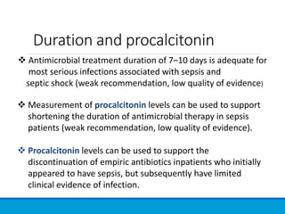 Duration and procalcitonin
 Antimicrobial treatment duration of 7–10 days is adequate for
most serious infections associated with sepsis and
septic shock (weak recommendation, low quality of evidence)
 Measurement of procalcitonin levels can be used to support
shortening the duration of antimicrobial therapy in sepsis
patients (weak recommendation, low quality of evidence).
 Procalcitonin levels can be used to support the
discontinuation of empiric antibiotics inpatients who initially
appeared to have sepsis, but subsequently have limited
clinical evidence of infection.
 