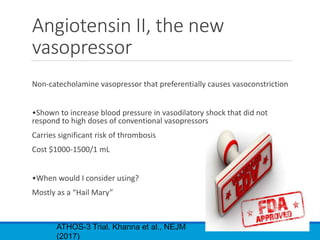 Angiotensin II, the new
vasopressor
Non-catecholamine vasopressor that preferentially causes vasoconstriction
•Shown to increase blood pressure in vasodilatory shock that did not
respond to high doses of conventional vasopressors
Carries significant risk of thrombosis
Cost $1000-1500/1 mL
•When would I consider using?
Mostly as a “Hail Mary”
ATHOS-3 Trial. Khanna et al., NEJM
(2017)
 