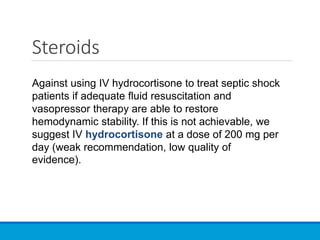 Steroids
Against using IV hydrocortisone to treat septic shock
patients if adequate fluid resuscitation and
vasopressor therapy are able to restore
hemodynamic stability. If this is not achievable, we
suggest IV hydrocortisone at a dose of 200 mg per
day (weak recommendation, low quality of
evidence).
 