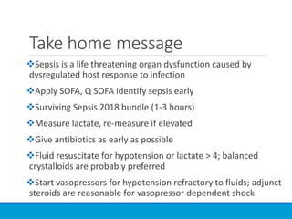 Take home message
Sepsis is a life threatening organ dysfunction caused by
dysregulated host response to infection
Apply SOFA, Q SOFA identify sepsis early
Surviving Sepsis 2018 bundle (1-3 hours)
Measure lactate, re-measure if elevated
Give antibiotics as early as possible
Fluid resuscitate for hypotension or lactate > 4; balanced
crystalloids are probably preferred
Start vasopressors for hypotension refractory to fluids; adjunct
steroids are reasonable for vasopressor dependent shock
 