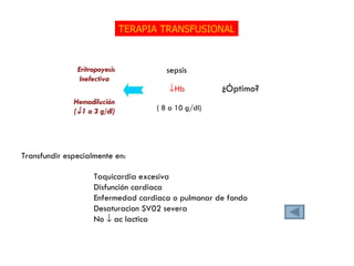 TERAPIA TRANSFUSIONAL  Hb ¿Óptimo? sepsis ( 8 a 10 g/dl) Taquicardia excesiva Disfunción cardiaca Enfermedad cardiaca o pulmonar de fondo Desaturacion SV02 severa No    ac lactica Transfundir especialmente en: Eritropoyesis Inefectiva Hemodilución (  1 a 3 g/dl) 