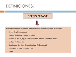 DEFINICIONES: SEPSIS GRAVE Asociada al menos a un signo de disfunción o hipoperfusión de un órgano: Áreas de piel moteada. Tiempo de relleno capilar ≥ 3 seg. Diuresis < 0,5 ml/kg/h o necesidad de terapia sustitutiva renal. Lactato > 2 mmol/l. Disminución del nivel de conciencia o EEG anormal. Plaquetas < 100.000/ml o CID. SDRA. 
