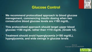 Glucose Control
• We recommend protocolized approach to blood glucose
management, commencing insulin dosing when two
consecutive blood glucose levels are >180 mg/dL.
• This protocolized approach should target upper blood
glucose <180 mg/dL rather than <110 mg/dL (Grade 1A).
• Treatment should avoid hyperglycemia (>180 mg/dL),
hypoglycemia, and wide swings in glucose levels
Slide 64
Copyright 2014 SCCM/ESICM
 
