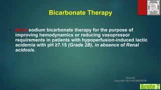 Bicarbonate Therapy
• No to sodium bicarbonate therapy for the purpose of
improving hemodynamics or reducing vasopressor
requirements in patients with hypoperfusion-induced lactic
acidemia with pH ≥7.15 (Grade 2B), in absence of Renal
acidosis.
Slide 66
Copyright 2014 SCCM/ESICM
 