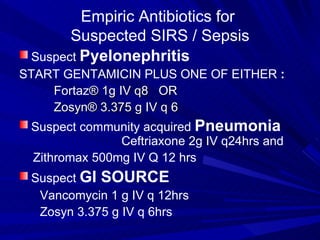 Empiric Antibiotics for  Suspected SIRS / Sepsis Suspect  Pyelonephritis START GENTAMICIN PLUS ONE OF EITHER  :   Fortaz ®   1g IV q8  OR  Zosyn® 3.375 g IV q 6  Suspect community acquired  Pneumonia  Ceftriaxone 2g IV q24hrs and  Zithromax 500mg IV Q 12 hrs  Suspect  GI SOURCE Vancomycin 1 g IV q 12hrs Zosyn 3.375 g IV q 6hrs  