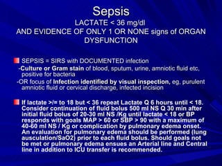 Sepsis LACTATE < 36 mg/dl  AND EVIDENCE OF ONLY 1 OR NONE signs of ORGAN DYSFUNCTION SEPSIS = SIRS with DOCUMENTED infection - Culture or Gram stain  of blood, sputum, urine, amniotic fluid etc,  positive for bacteria -OR focus of  Infection identified by visual inspection,  eg, purulent amniotic fluid or cervical discharge, infected incision If lactate >/= to 18 but < 36 repeat Lactate Q 6 hours until < 18. Consider continuation of fluid bolus 500 ml NS Q 30 min after initial fluid bolus of 20-30 ml NS /Kg until lactate < 18 or BP responds with goals MAP > 60 or SBP > 90 with a maximum of 40-60 ml NS / Kg or complication by pulmonary edema onset. An evaluation for pulmonary edema should be performed (lung ausculation/SaO2) prior to each fluid bolus. Should goals not be met or pulmonary edema ensues an Arterial line and Central line in addition to ICU transfer is recommended. 
