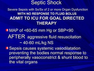 Septic Shock    Severe Sepsis with Sx/Sx of 2 or more Organ Dysfunction  WITH   NO RESPONSE TO FLUID BOLUS ADMIT TO ICU FOR GOAL DIRECTED THERAPY   MAP of <60-65 mm Hg or SBP<90 AFTER   aggressive fluid resuscitation ~ 40-60 mL/kg NS  Sepsis causes systemic vasodilatation preventing the bodies normal response to peripherally vasoconstrict & shunt blood to the vital organs 