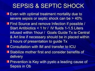 SEPSIS & SEPTIC SHOCK  Even with optimal treatment mortality due to severe sepsis or septic shock can be > 40% Find Source and remove Infection if possible / Start Antibiotics < 1 hr /  IV fluids 1-1.5 Lite rs infused within 1hour  /  Goals Guide Tx ie Central &  A rt line if necessary should be in placed within 2 hours of presentation to guide Tx Consultation with IM and transfer to ICU Stabilize mother first and consider benefits of delivery Prevention is Key  with pyelo a leading cause of Sepsis in Ob 
