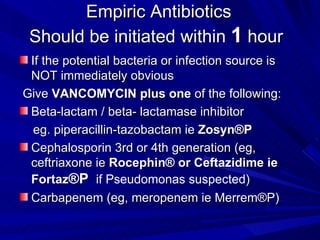 Empiric Antibiotics Should be initiated within  1  hour  If the potential bacteria or infection source is NOT immediately obvious Give  VANCOMYCIN   plus one  of the following: Beta-lactam / beta- lactamase inhibitor  eg. piperacillin-tazobactam ie  Zosyn®P  Cephalosporin 3rd or 4th generation (eg, ceftriaxone ie  Rocephin® or Ceftazidime ie Fortaz ®P   if Pseudomonas suspected ) Carbapenem (eg, meropenem ie  Merrem®P) 