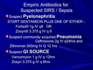 Empiric Antibiotics for  Suspected SIRS / Sepsis Suspect  Pyelonephritis START GENTAMICIN PLUS ONE OF EITHER  :   Fortaz ®   1g IV q8  OR  Zosyn® 3.375 g IV q 6  Suspect community acquired  Pneumonia  Ceftriaxone 2g IV q24hrs and  Zithromax 500mg IV Q 12 hrs  Suspect  GI SOURCE Vancomycin 1 g IV q 12hrs Zosyn 3.375 g IV q 6hrs  