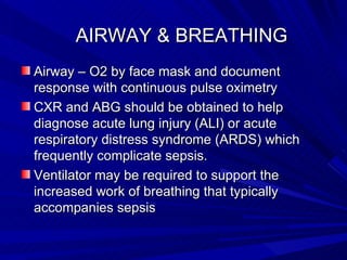      AIRWAY & BREATHING Airway – O2 by face mask and document response with continuous pulse oximetry CXR and ABG should be obtained to help diagnose acute lung injury (ALI) or acute respiratory distress syndrome (ARDS) which frequently complicate sepsis.  Ventilator may be required to support the increased work of breathing that typically accompanies sepsis  