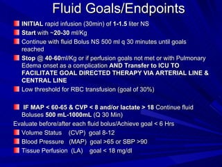 Fluid Goals/Endpoints INITIAL  rapid infusion (30min) of  1-1.5  liter NS  Start  with ~ 20-30  ml/Kg Continue with fluid Bolus NS 500 ml q 30 minutes until goals reached  Stop  @  40 - 60 ml/Kg or if perfusion goals not met or with Pulmonary Edema onset as a complication  AND Transfer to ICU TO FACILITATE GOAL DIRECTED THERAPY VIA ARTERIAL LINE & CENTRAL LINE Low threshold for RBC transfusion (goal of 30%) IF MAP < 60-65 & CVP < 8 and/or lactate > 18  Continue fluid Boluses  500 mL-1000mL  (Q 30 Min)  Evaluate before/after each fluid bolus/Achieve goal < 6 Hrs Volume Status  (CVP)  goal 8-12 Blood Pressure  (MAP)  goal >65 or SBP >90 Tissue Perfusion  (LA)  goal < 18 mg/dl 