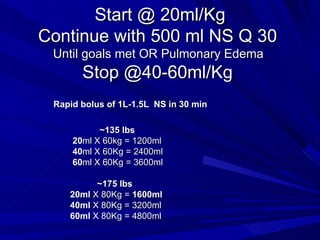 Start @ 20ml/Kg Continue with 500 ml NS Q 30  Until goals met OR Pulmonary Edema  Stop @40-60ml/Kg  Rapid bolus of 1L-1.5L  NS in 30 min ~135 lbs 20 ml X 60kg = 1200ml  40 ml X 60Kg = 2400ml  60 ml X 60Kg = 3600ml  ~175 lbs 20ml  X 80Kg =  1600ml 40ml  X 80Kg = 3200ml  60ml  X 80Kg = 4800ml 