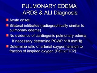 PULMONARY EDEMA    ARDS & ALI Diagnosis Acute onset Bilateral infiltrates (radiographically similar to pulmonary edema) No evidence of cardiogenic pulmonary edema  If necessary determine PCWP ≤18 mmHg  Determine ratio of arterial oxygen tension to fraction of inspired oxygen (PaO2/FiO2)  