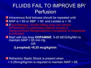 FLUIDS FAIL TO IMPROVE BP/Perfusion Intravenous fluid boluses should be repeated until  MAP is > 65 or SBP  > 90  and Lactate is < 18  If  fluid therapy ( 40-60 ml/Kg) does not correct BP/perfusion or pulmonary edema ensues a vasoconstrictor Norepinephrine (Levophed) or Dopamine is indicated. Start with low dose  DOPAMINE   5-20 MCG/Kg/Min to maintain MAP > 65 mm Hg  OR  (Levophed)   <0.25 mcg/kg/min   Refractory Septic Shock is present when  > 0.25mcg/Kg/min is required to maintain MAP > 65 