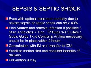 SEPSIS & SEPTIC SHOCK  Even with optimal treatment mortality due to severe sepsis or septic shock can be > 40% Find Source and remove Infection if possible / Start Antibiotics < 1 hr /  IV fluids 1-1.5 Lite rs  /  Goals Guide Tx ie Central &  A rt line necessary should be in place within 2 hours Consultation with IM and transfer to ICU Stabilize mother first and consider benefits of delivery Prevention is Key 
