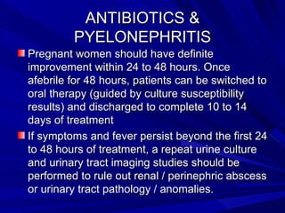 ANTIBIOTICS & PYELONEPHRITIS Pregnant women should have definite improvement within 24 to 48 hours. Once afebrile for 48 hours, patients can be switched to oral therapy (guided by culture susceptibility results) and discharged to complete 10 to 14 days of treatment If symptoms and fever persist beyond the first 24 to 48 hours of treatment, a repeat urine culture and urinary tract imaging studies should be performed to rule out renal / perinephric abscess or urinary tract pathology / anomalies. 