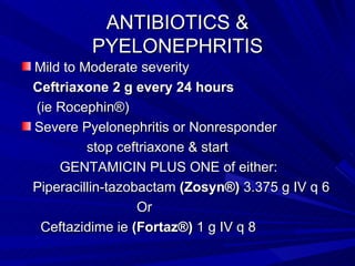 ANTIBIOTICS & PYELONEPHRITIS Mild to Moderate severity  Ceftriaxone 2 g every 24 hours   (ie Rocephin®) Severe Pyelonephritis or Nonresponder stop ceftriaxone & start  GENTAMICIN PLUS ONE of either: Piperacillin-tazobactam  (Zosyn®)  3.375 g IV q 6  Or Ceftazidime ie  (Fortaz®)  1 g IV q 8 