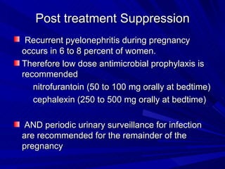 Post treatment Suppression   Recurrent pyelonephritis during pregnancy occurs in 6 to 8 percent of women.  Therefore low dose antimicrobial prophylaxis is recommended  nitrofurantoin (50 to 100 mg orally at bedtime)  cephalexin (250 to 500 mg orally at bedtime) AND periodic urinary surveillance for infection are recommended for the remainder of the pregnancy  