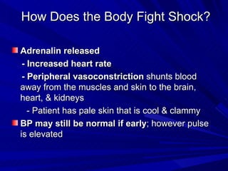 How Does the Body Fight Shock? Adrenalin released   - Increased heart rate  - Peripheral vasoconstriction  shunts blood away from the muscles and skin to the brain, heart, & kidneys - Patient has pale skin that is cool & clammy BP may still be normal if early ; however pulse is elevated 