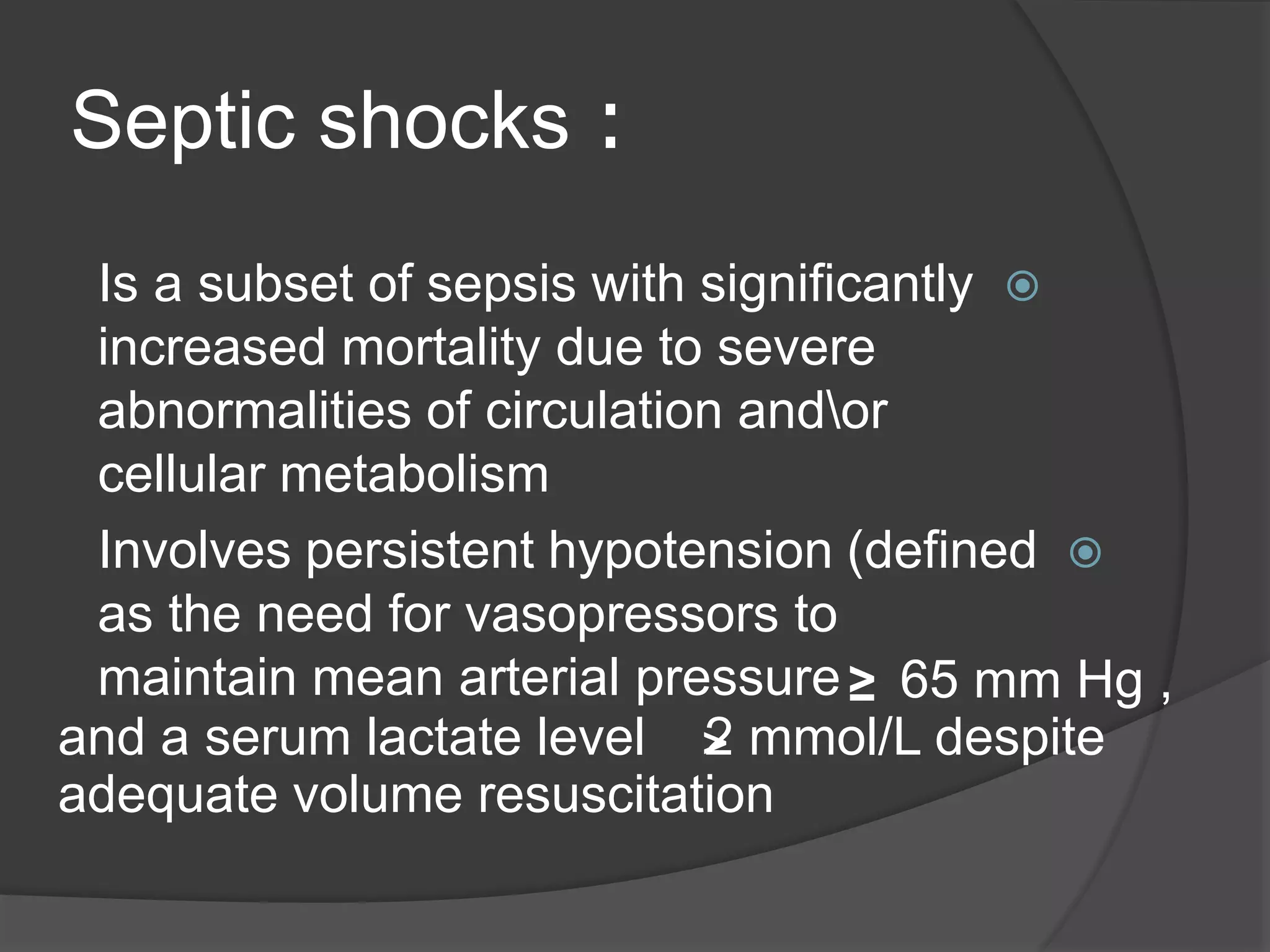 :Septic shocks
Is a subset of sepsis with significantly
increased mortality due to severe
abnormalities of circulation andor
cellular metabolism
Involves persistent hypotension (defined
as the need for vasopressors to
maintain mean arterial pressure≤ 65 mm Hg ,
and a serum lactate level 2 mmol/L despite
adequate volume resuscitation
<
 