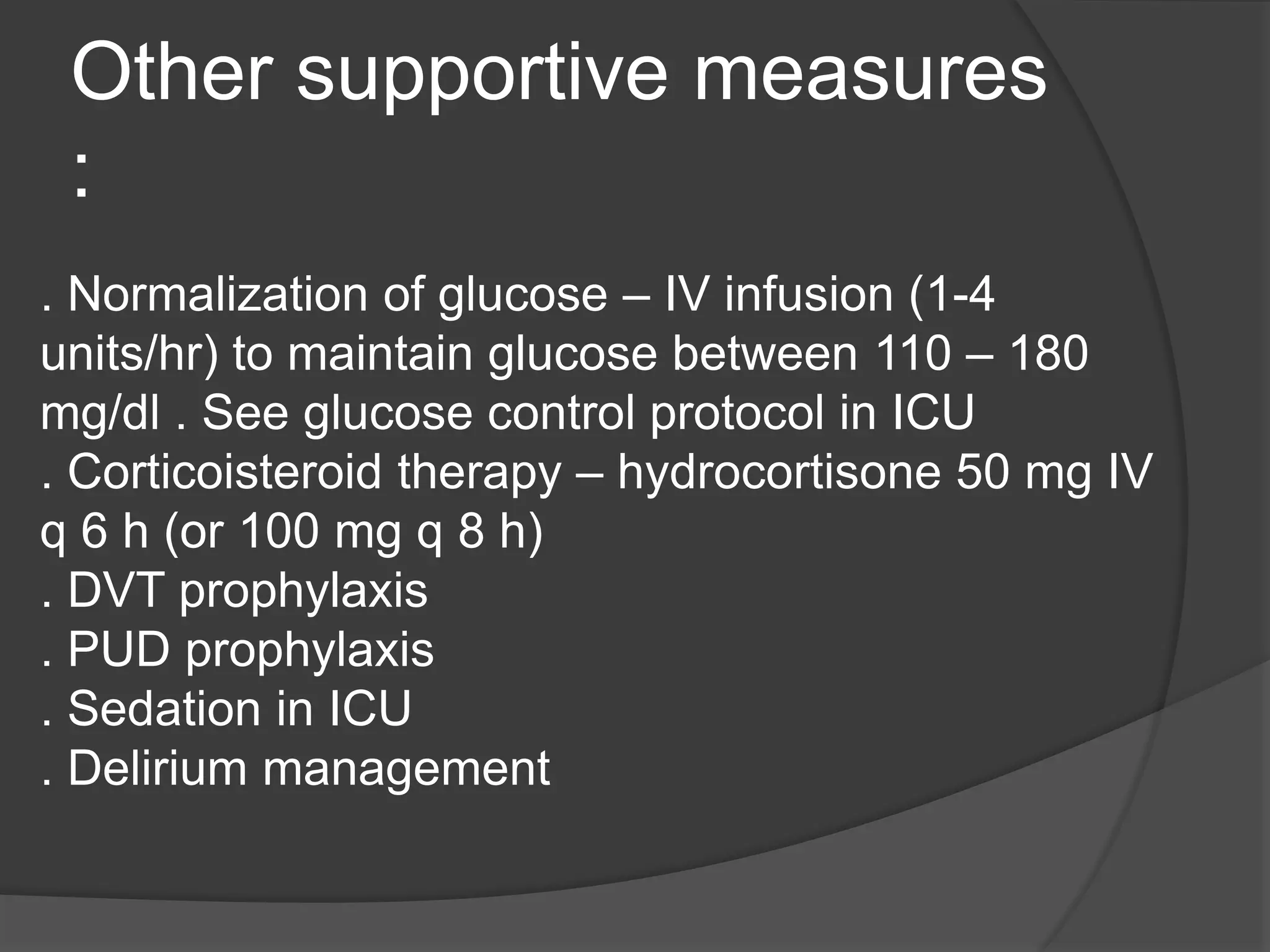 Other supportive measures
:
. Normalization of glucose – IV infusion (1-4
units/hr) to maintain glucose between 110 – 180
mg/dl . See glucose control protocol in ICU
. Corticoisteroid therapy – hydrocortisone 50 mg IV
q 6 h (or 100 mg q 8 h)
. DVT prophylaxis
. PUD prophylaxis
. Sedation in ICU
. Delirium management
 