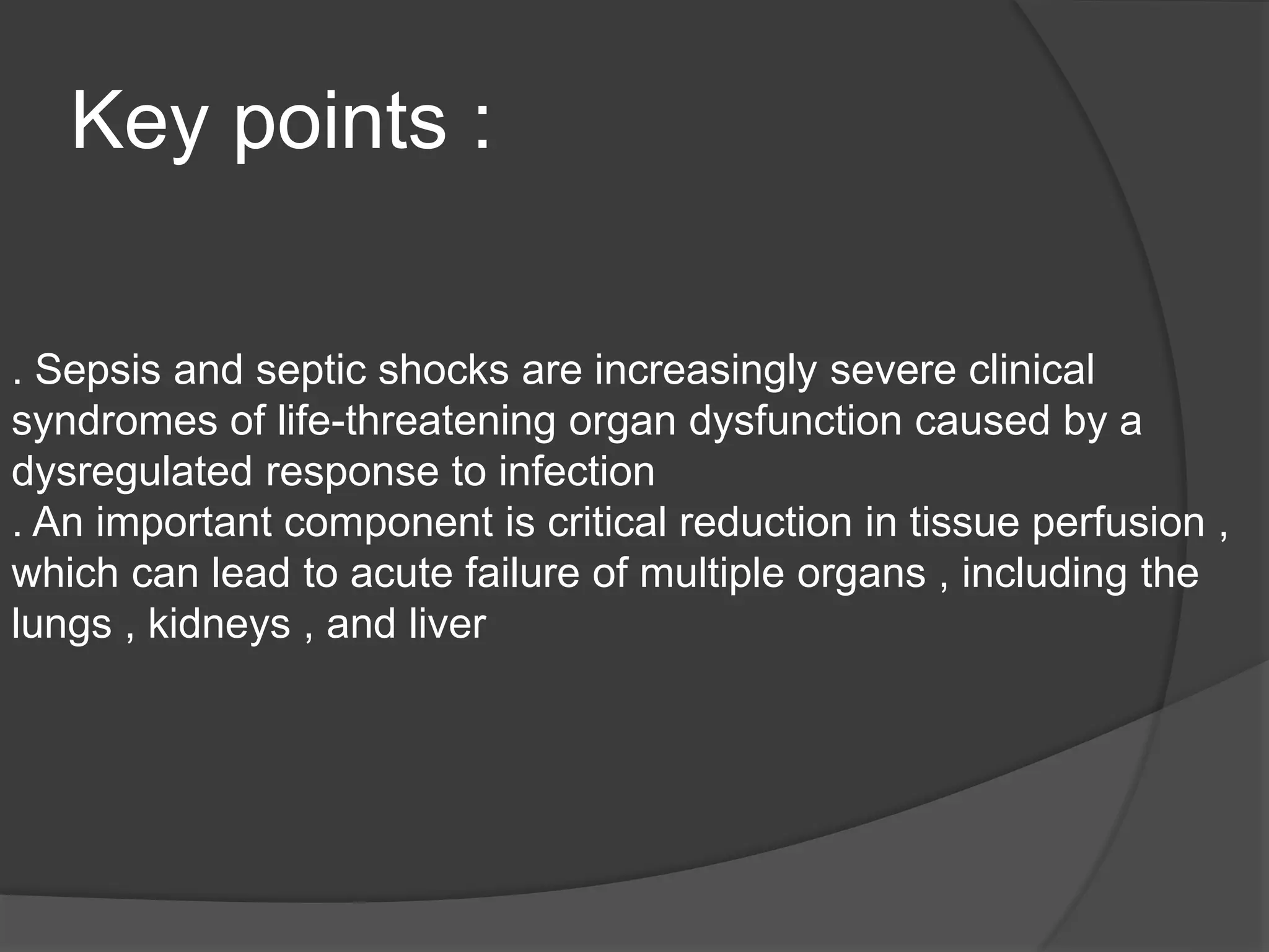 Key points :
. Sepsis and septic shocks are increasingly severe clinical
syndromes of life-threatening organ dysfunction caused by a
dysregulated response to infection
. An important component is critical reduction in tissue perfusion ,
which can lead to acute failure of multiple organs , including the
lungs , kidneys , and liver
 