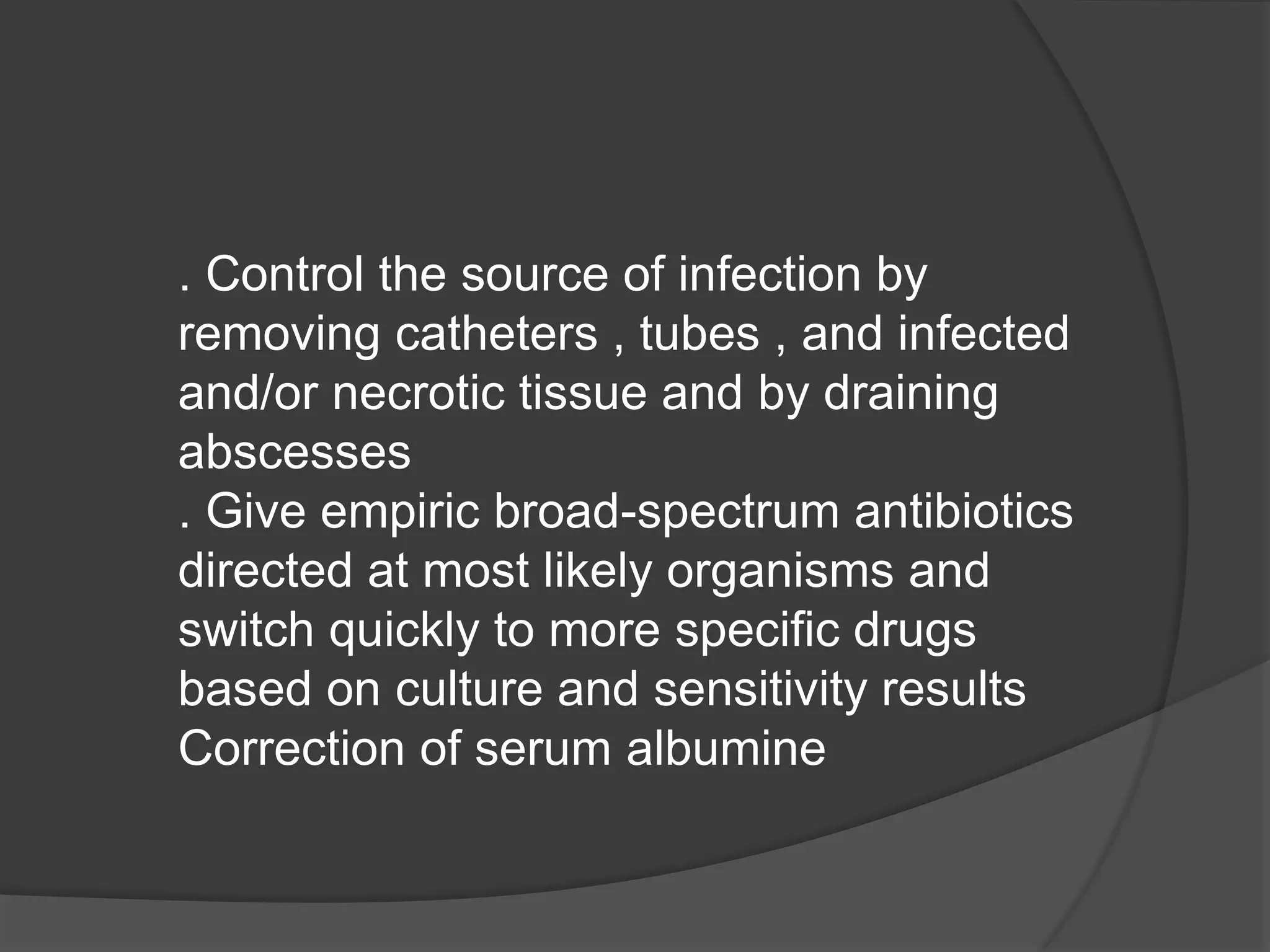 . Control the source of infection by
removing catheters , tubes , and infected
and/or necrotic tissue and by draining
abscesses
. Give empiric broad-spectrum antibiotics
directed at most likely organisms and
switch quickly to more specific drugs
based on culture and sensitivity results
Correction of serum albumine
 