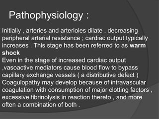 Pathophysiology :
Initially , arteries and arterioles dilate , decreasing
peripheral arterial resistance ; cardiac output typically
increases . This stage has been referred to as warm
shock
Even in the stage of increased cardiac output
,vasoactive mediators cause blood flow to bypass
capillary exchange vessels ( a distributive defect )
Coagulopathy may develop because of intravascular
coagulation with consumption of major clotting factors ,
excessive fibrinolysis in reaction thereto , and more
often a combination of both .
 
