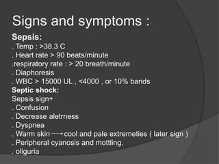 Signs and symptoms :
Sepsis:
. Temp : >38.3 C
. Heart rate > 90 beats/minute
.respiratory rate : > 20 breath/minute
. Diaphoresis
. WBC > 15000 UL , <4000 , or 10% bands
Septic shock:
Sepsis sign+
. Confusion
. Decrease aletrness
. Dyspnea
. Warm skin cool and pale extremeties ( later sign )
. Peripheral cyanosis and mottling.
. oliguria
 