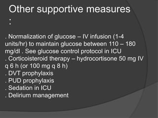 Other supportive measures
:
. Normalization of glucose – IV infusion (1-4
units/hr) to maintain glucose between 110 – 180
mg/dl . See glucose control protocol in ICU
. Corticoisteroid therapy – hydrocortisone 50 mg IV
q 6 h (or 100 mg q 8 h)
. DVT prophylaxis
. PUD prophylaxis
. Sedation in ICU
. Delirium management
 