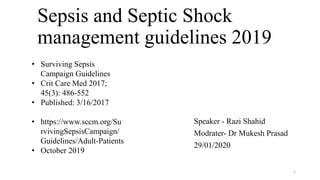 Sepsis and Septic Shock
management guidelines 2019
Speaker - Razi Shahid
Modrater- Dr Mukesh Prasad
29/01/2020
1
• Surviving Sepsis
Campaign Guidelines
• Crit Care Med 2017;
45(3): 486-552
• Published: 3/16/2017
• https://www.sccm.org/Su
rvivingSepsisCampaign/
Guidelines/Adult-Patients
• October 2019
 
