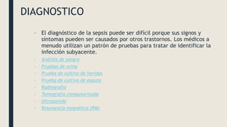 DIAGNOSTICO
– El diagnóstico de la sepsis puede ser difícil porque sus signos y
síntomas pueden ser causados por otros trastornos. Los médicos a
menudo utilizan un patrón de pruebas para tratar de identificar la
infección subyacente.
– Análisis de sangre
– Pruebas de orina
– Prueba de cultivo de heridas
– Prueba de cultivo de esputo
– Radiografía
– Tomografía computarizada
– Ultrasonido
– Resonancia magnética (RM)
 