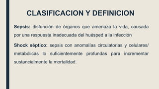 CLASIFICACION Y DEFINICION
Sepsis: disfunción de órganos que amenaza la vida, causada
por una respuesta inadecuada del huésped a la infección
Shock séptico: sepsis con anomalías circulatorias y celulares/
metabólicas lo suficientemente profundas para incrementar
sustancialmente la mortalidad.
 