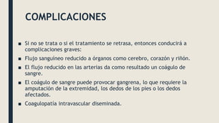 COMPLICACIONES
■ Si no se trata o si el tratamiento se retrasa, entonces conducirá a
complicaciones graves:
■ Flujo sanguíneo reducido a órganos como cerebro, corazón y riñón.
■ El flujo reducido en las arterias da como resultado un coágulo de
sangre.
■ El coágulo de sangre puede provocar gangrena, lo que requiere la
amputación de la extremidad, los dedos de los pies o los dedos
afectados.
■ Coagulopatía intravascular diseminada.
 