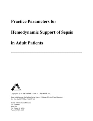 Practice Parameters for

Hemodynamic Support of Sepsis

in Adult Patients




Copyright © by the SOCIETY OF CRITICAL CARE MEDICINE

These guidelines can also be found in the March 1999 issue of Critical Care Medicine --
Crit Care Med 1999 Mar; 27(3):639-660

Society of Critical Care Medicine
701 Lee Street
Suite 200
Des Plaines, IL 60016
Phone: 847/827-6869
 