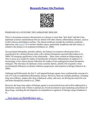 Research Paper On Psoriasis
PSORIASIS AS A SYSTEMIC INFLAMMATORY DISEASE:
There is increasing awareness that psoriasis as a disease is more than "skin deep" and that it has
important systemic manifestations that are shared with other chronic inflammatory diseases, such as
Crohn's disease and diabetes mellitus. The shared conditions include the metabolic syndrome,
depression, and cancer.3 It is unclear whether cancer, particularly lymphoma and skin cancer, is
related to the disease or its treatment (Gelfand et al., 2006).
An associated arthropathy, psoriatic arthritis, has features in common with psoriasis but is
considered to be a distinct disease entity with a distinct therapeutic spectrum (Ravindran et al.,
2008). Of emerging significance is the relationship ... Show more content on Helpwriting.net ...
Also it serves as a model for studies of mechanisms of chronic inflammation. In addition it is
increasingly a first–choice disease indication for studies of new pathogenesis based therapeutic
strategies. The relevance of cutaneous versus systemic factors, and the role of genetic versus
environmental influences on disease initiation, progression, and response to therapy (Saurat et al.,
2008).
Alefacept and Efalizumab, the first T–cell targeted biologic agents, have confirmed the concept of a
role of T cells in established inflammatory disease. However, there are multiple problems, including
long–term efficacy, relapse after drug withdrawal, safety, and costs, are driving the search for new
and better therapies(Leonardi et al., 2008).
However, the long–term safety of biologic agents is an unresolved issue and will be addressed in a
satisfactory manner only if there is optimal use of and investment in post marketing surveillance of
these drugs, including the development of comprehensive registries of biologic drugs (Gladman et
al.,
... Get more on HelpWriting.net ...
 