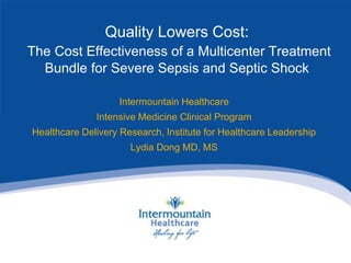 Quality Lowers Cost:
The Cost Effectiveness of a Multicenter Treatment
Bundle for Severe Sepsis and Septic Shock
Intermountain Healthcare
Intensive Medicine Clinical Program
Healthcare Delivery Research, Institute for Healthcare Leadership
Lydia Dong MD, MS
 