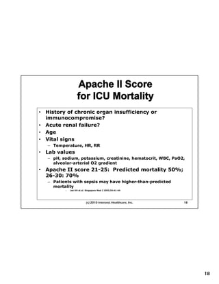 •   History of chronic organ insufficiency or
    immunocompromise?
•   Acute renal failure?
•   Age
•   Vital signs
    – Temperature, HR, RR
•     First Things First Planning
    Lab values
    – pH, sodium, potassium, creatinine, hematocrit, WBC, PaO2,
      alveolar-arterial O2 gradient
•   Apache II score 21-25: Predicted mortality 50%;
    26-30: 70%
    – Patients with sepsis may have higher-than-predicted
      mortality
           –   Lee KH et al. Singapore Med J 1993;34:41-44




                            (c) 2010 Intersect Healthcare, Inc.   18




                                                                       18
 