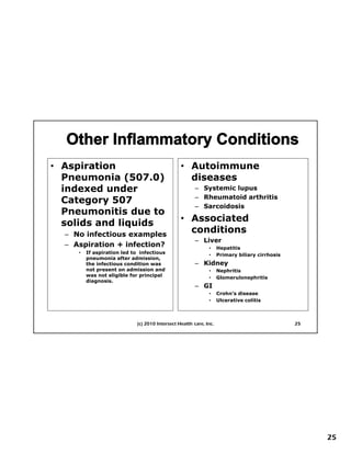 • Aspiration                                     • Autoimmune
  Pneumonia (507.0)
  P        i (507 0)                               diseases
                                                   di
  indexed under                                         – Systemic lupus
                                                        – Rheumatoid arthritis
  Category 507
                                                        – Sarcoidosis
  Pneumonitis due to
  solids and liquids
               q                                 • Associated
  – No infectious examples
                                                   conditions
                                                      diti
                                                        – Liver
  – Aspiration + infection?                                   •     Hepatitis
     •   If aspiration led to infectious                      •     Primary biliary cirrhosis
         pneumonia after admission,
         the infectious condition was                   – Kidney
         not present on admission and                         •     Nephritis
         was not eligible for principal                       •     Glomerulonephritis
         diagnosis.
         diagnosis
                                                        – GI
                                                              •     Crohn’s disease
                                                              •     Ulcerative colitis



                             (c) 2010 Intersect Health care, Inc.                               25




                                                                                                     25
 