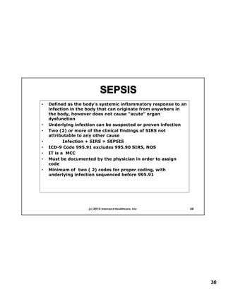 •   Defined as the body’s systemic inflammatory response to an
    infection in the body that can originate from anywhere in
    the body, however does not cause “acute” organ
    dysfunction
•   Underlying infection can be suspected or proven infection
•   Two (2) or more of the clinical findings of SIRS not
    attributable to any other cause
•          Infection + SIRS = SEPSIS
•   ICD-9
    ICD 9 Code 995 91 excludes 995.90 SIRS, NOS
                 995.91           995 90 SIRS
•
•
      First Things First Planning
    IT is a MCC
    Must be documented by the physician in order to assign
    code
•   Minimum of two ( 2) codes for proper coding, with
    underlying infection sequenced before 995.91




                    (c) 2010 Intersect Healthcare, Inc.          38




                                                                      38
 