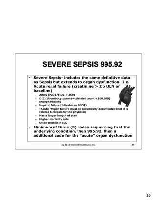 •   Severe Sepsis includes the same definitive data
           Sepsis-
    as Sepsis but extends to organ dysfunction. i.e.
    Acute renal failure (creatinine > 2 x ULN or
    baseline)
    –   ARDS (PaO2/FiO2 < 250)
    –   DIC (thrombocytopenia— platelet count <100,000)
    –   Encephalopathy
    –
    –   First Things First Planning
        Hepatic failure (bilirubin or SGOT)
        “Acute "Organ failure must be specifically documented that it is
        related to Sepsis by the physician
    –   Has a longer length of stay
    –   Higher mortality rate
    –   Often treated in ICU
•   Minimum of three (3) codes sequencing first the
    underlying condition, then 995.92, then a
    additional code for the “acute” organ dysfunction

                        (c) 2010 Intersect Healthcare, Inc.                39




                                                                                39
 