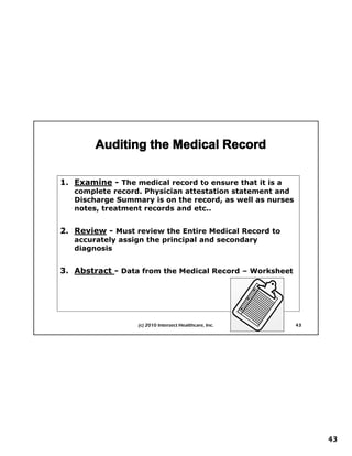 1. Examine - The medical record to ensure that it is a
   complete record. Physician attestation statement and
   Discharge Summary is on the record, as well as nurses
   notes, treatment records and etc..


2. Review - Must review the Entire Medical Record to
2 R i
     First Things First Planning
   accurately assign the principal and secondary
   diagnosis


3. Abstract - Data from the Medical Record – Worksheet




                   (c) 2010 Intersect Healthcare, Inc.     43




                                                                43
 