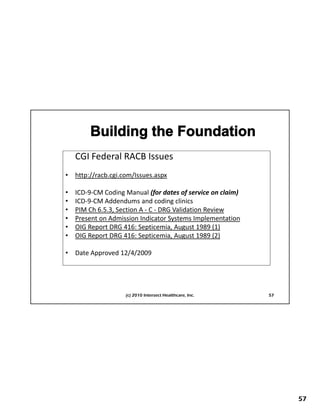 CGI Federal RACB Issues
    CGI Federal RACB Issues
•   http://racb.cgi.com/Issues.aspx

•   ICD‐9‐CM Coding Manual (for dates of service on claim)
•   ICD‐9‐CM Addendums and coding clinics
•   PIM Ch 6.5.3, Section A ‐ C ‐ DRG Validation Review
•
•
    First Things First Planning
    Present on Admission Indicator Systems Implementation
    OIG Report DRG 416: Septicemia, August 1989 (1)
•   OIG Report DRG 416: Septicemia, August 1989 (2)

•   Date Approved 12/4/2009 
          pp        / /




                     (c) 2010 Intersect Healthcare, Inc.     57




                                                                  57
 