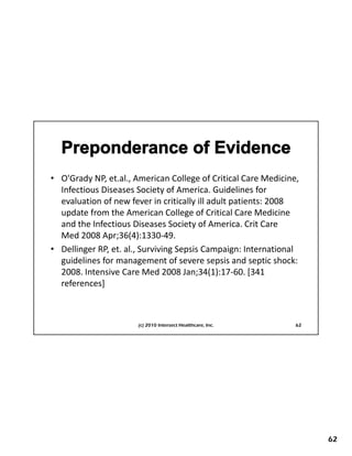 • O'Grady NP, et.al., American College of Critical Care Medicine, 
  Infectious Diseases Society of America. Guidelines for 
  evaluation of new fever in critically ill adult patients: 2008 
  update from the American College of Critical Care Medicine 
  and the Infectious Diseases Society of America. Crit Care 
                                       y
  Med 2008 Apr;36(4):1330‐49.
• Dellinger RP, et. al., Surviving Sepsis Campaign: International 
  guidelines for management of severe sepsis and septic shock: 
  2008. Intensive Care Med 2008 Jan;34(1):17‐60. [341 
  references]
    f        ]



                       (c) 2010 Intersect Healthcare, Inc.      62




                                                                     62
 