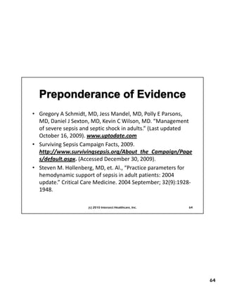 • Gregory A Schmidt, MD, Jess Mandel, MD, Polly E Parsons, 
  MD, Daniel J Sexton, MD, Kevin C Wilson, MD. “Management 
  of severe sepsis and septic shock in adults.” (Last updated 
  October 16, 2009). www.uptodate.com
• Surviving Sepsis Campaign Facts 2009
  Surviving Sepsis Campaign Facts, 2009. 
  http://www.survivingsepsis.org/About_the_Campaign/Page
  s/default.aspx. (Accessed December 30, 2009).
• Steven M. Hollenberg, MD, et. Al., “Practice parameters for 
  hemodynamic support of sepsis in adult patients: 2004 
  update.” Critical Care Medicine. 2004 September; 32(9):1928‐
  1948.

                     (c) 2010 Intersect Healthcare, Inc.    64




                                                                 64
 