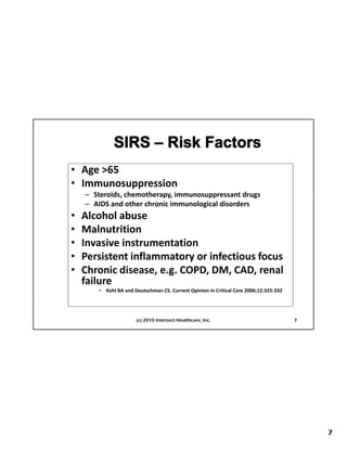 • Age >65
  Age >65
• Immunosuppression
    – Steroids, chemotherapy, immunosuppressant drugs
    – AIDS and other chronic immunological disorders
•   Alcohol abuse
•   Malnutrition
•   First Things First Planning
    Invasive instrumentation
•   Persistent inflammatory or infectious focus
•   Chronic disease, e.g. COPD, DM, CAD, renal 
    failure
    f il
       • Kohl BA and Deutschman CS. Current Opinion in Critical Care 2006;12:325‐332




                      (c) 2010 Intersect Healthcare, Inc.                              7




                                                                                           7
 