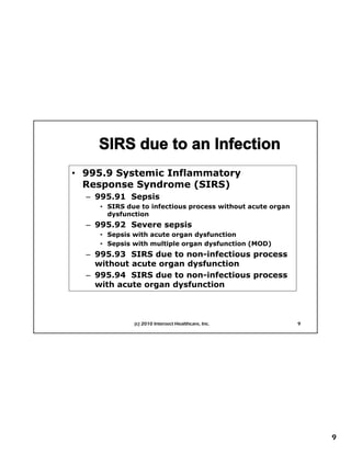 • 995 9 Systemic Inflammatory
  995.9
  Response Syndrome (SIRS)
  – 995.91 Sepsis
     • SIRS due to infectious process without acute organ
       dysfunction
  – 995.92 Severe sepsis
     • Sepsis with acute organ dysfunction
  First Things First Planning
     • Sepsis with multiple organ dysfunction (MOD)
  – 995.93 SIRS due to non-infectious process
    without acute organ dysfunction
  – 995.94 SIRS due to non-infectious process
    with acute organ dysfunction



              (c) 2010 Intersect Healthcare, Inc.           9




                                                                9
 