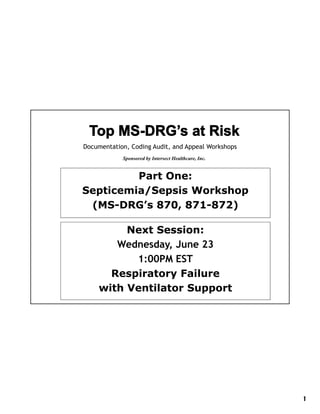 Documentation, Coding Audit, and Appeal Workshops
            Sponsored by Intersect Healthcare Inc.
                                   Healthcare, Inc


         Part One:
Septicemia/Sepsis Workshop
 (MS DRG s
 (MS-DRG’s 870, 871-872)
                 871 872)

         Next Session:
       Wednesday, June 23
          1:00PM
          1 00PM EST
      Respiratory Failure
    with Ventilator Support




                                                     1
 