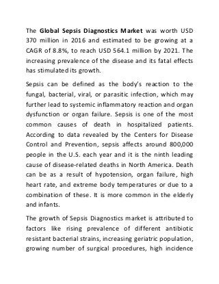 The Global Sepsis Diagnostics Market was worth USD
370 million in 2016 and estimated to be growing at a
CAGR of 8.8%, to reach USD 564.1 million by 2021. The
increasing prevalence of the disease and its fatal effects
has stimulated its growth.
Sepsis can be defined as the body’s reaction to the
fungal, bacterial, viral, or parasitic infection, which may
further lead to systemic inflammatory reaction and organ
dysfunction or organ failure. Sepsis is one of the most
common causes of death in hospitalized patients.
According to data revealed by the Centers for Disease
Control and Prevention, sepsis affects around 800,000
people in the U.S. each year and it is the ninth leading
cause of disease-related deaths in North America. Death
can be as a result of hypotension, organ failure, high
heart rate, and extreme body temperatures or due to a
combination of these. It is more common in the elderly
and infants.
The growth of Sepsis Diagnostics market is attributed to
factors like rising prevalence of different antibiotic
resistant bacterial strains, increasing geriatric population,
growing number of surgical procedures, high incidence
 